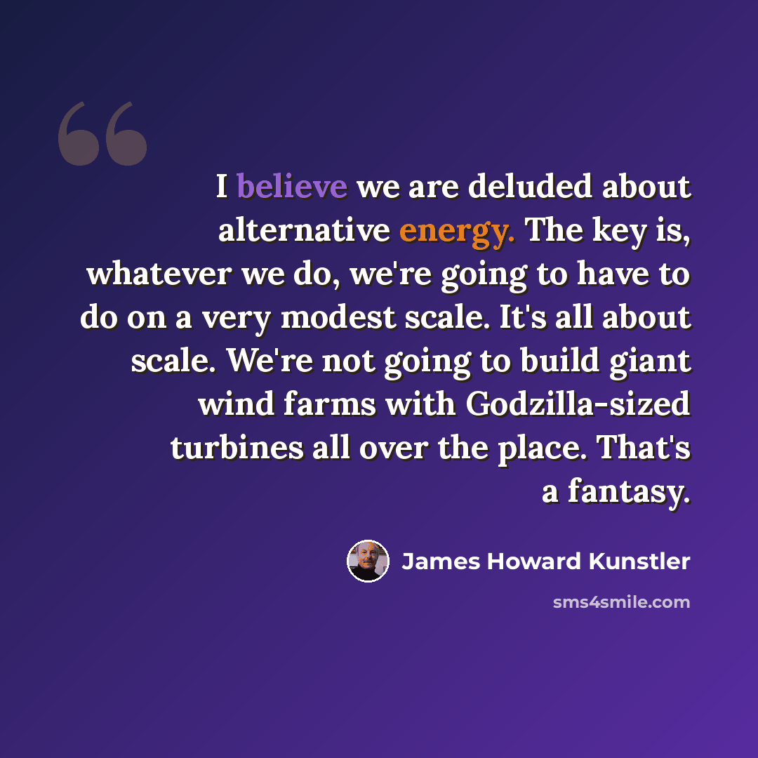 “I believe we are deluded about alternative energy. The key is, whatever we do, we're going to have to do on a very modest scale. It's all about scale. We're not going to build giant wind farms with Godzilla-sized turbines all over the place. That's a fantasy.” quote by James Howard Kunstler