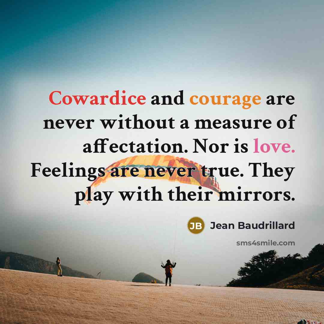 “Cowardice and courage are never without a measure of affectation. Nor is love. Feelings are never true. They play with their mirrors.” quote by Jean Baudrillard