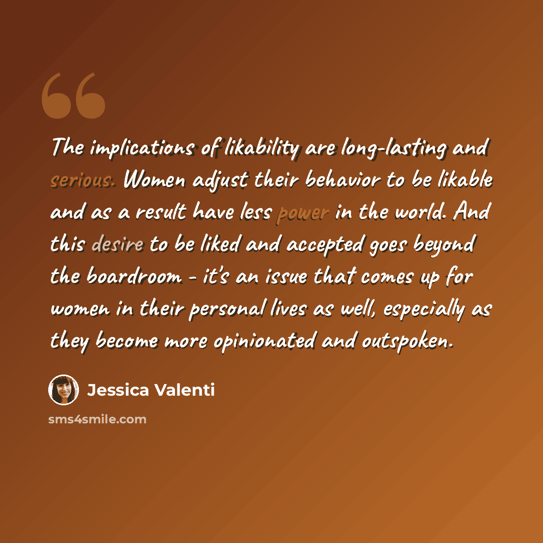 “The implications of likability are long-lasting and serious. Women adjust their behavior to be likable and as a result have less power in the world. And this desire to be liked and accepted goes beyond the boardroom - it's an issue that comes up for women in their personal lives as well…” quote by Jessica Valenti