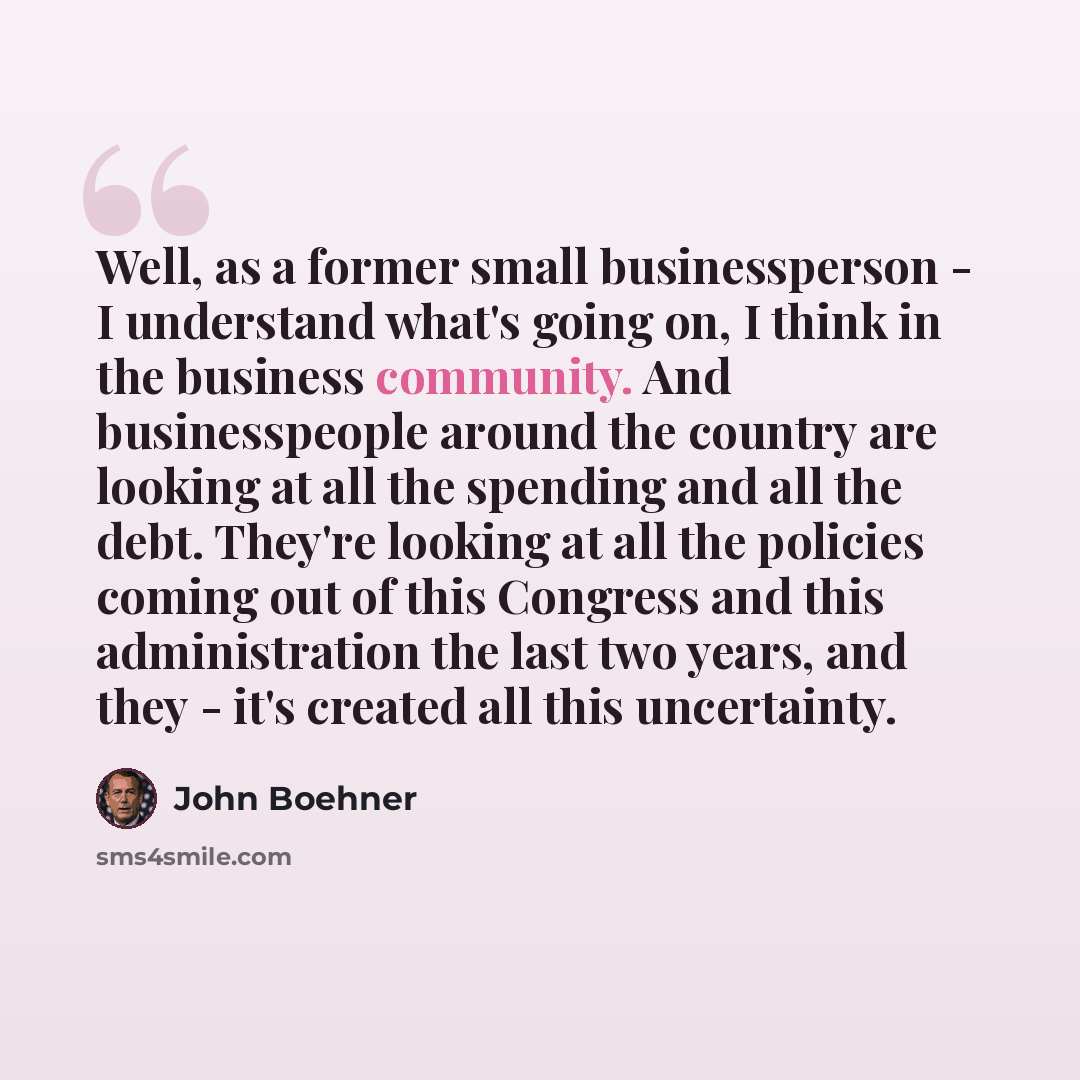 “Well, as a former small businessperson - I understand what's going on, I think in the business community. And businesspeople around the country are looking at all the spending and all the debt. They're looking at all the policies coming out of this Congress and this administration the last two…” quote by John Boehner