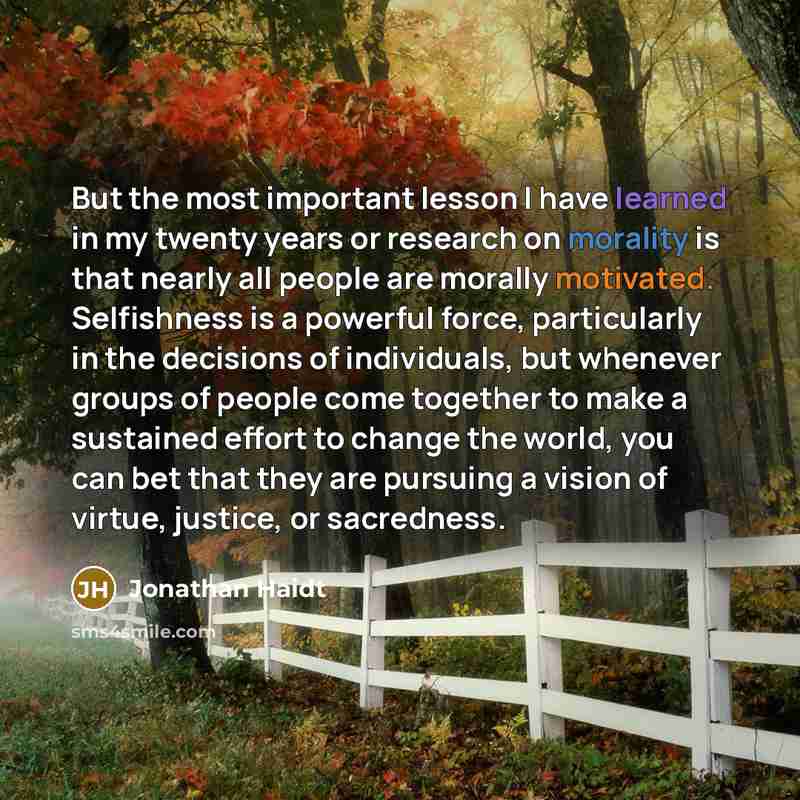 “But the most important lesson I have learned in my twenty years or research on morality is that nearly all people are morally motivated. Selfishness is a powerful force, particularly in the decisions of individuals, but whenever groups of people come together to make a sustained effort to change…” quote by Jonathan Haidt