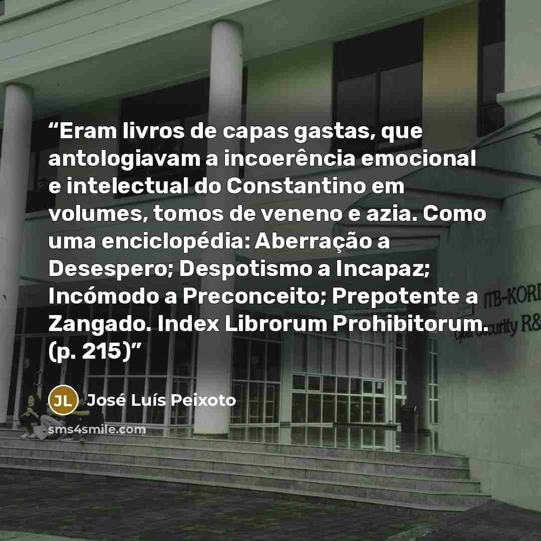 “Eram livros de capas gastas, que antologiavam a incoerência emocional e intelectual do Constantino em volumes, tomos de veneno e azia. Como uma enciclopédia: Aberração a Desespero; Despotismo a Incapaz; Incómodo a Preconceito; Prepotente a Zangado. Index Librorum Prohibitorum. (p. 215)” quote by José Luís Peixoto
