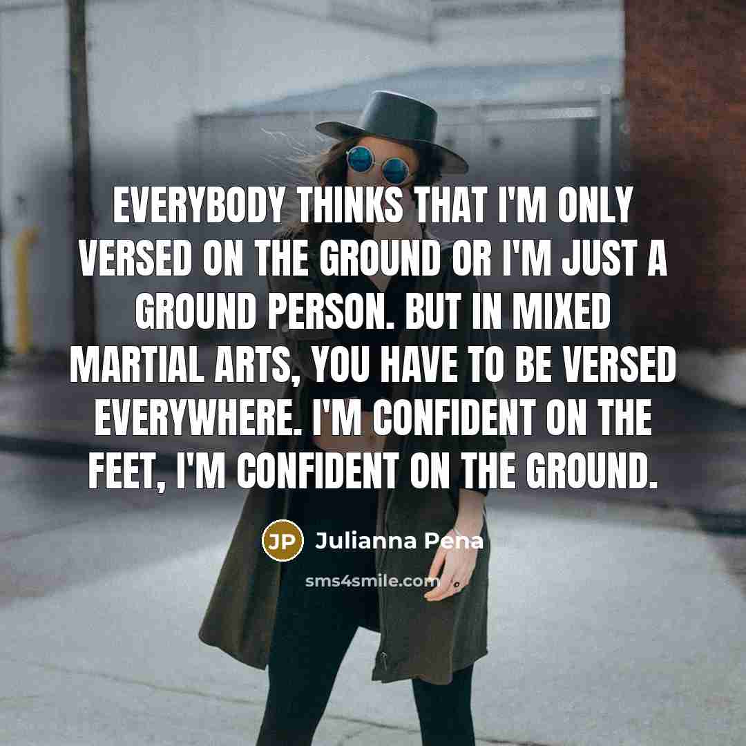 “Everybody thinks that I'm only versed on the ground or I'm just a ground person. But in mixed martial arts, you have to be versed everywhere. I'm confident on the feet, I'm confident on the ground.” quote by Julianna Pena