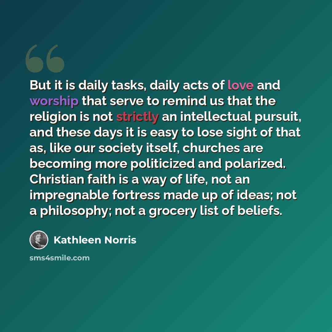 “But it is daily tasks, daily acts of love and worship that serve to remind us that the religion is not strictly an intellectual pursuit, and these days it is easy to lose sight of that as, like our society itself, churches are becoming more politicized and polarized. Christian faith is a way of…” quote by Kathleen Norris
