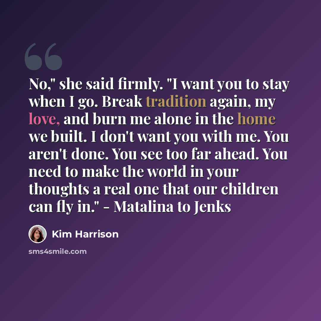 “No," she said firmly. "I want you to stay when I go. Break tradition again, my love, and burn me alone in the home we built. I don't want you with me. You aren't done. You see too far ahead. You need to make the world in your thoughts a real one that our children can fly in." - Matalina to Jenks” quote by Kim Harrison
