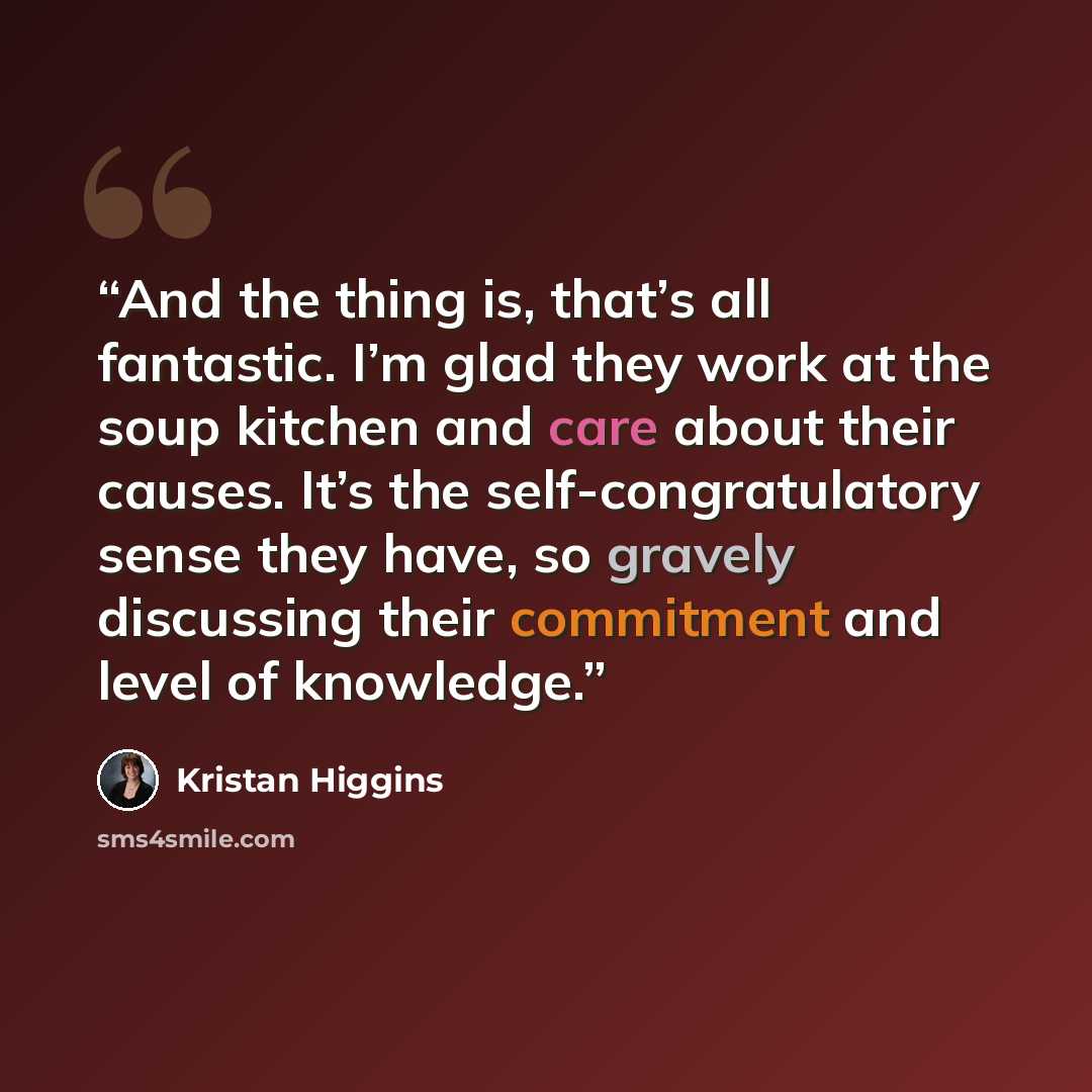 “And the thing is, that’s all fantastic. I’m glad they work at the soup kitchen and care about their causes. It’s the self-congratulatory sense they have, so gravely discussing their commitment and level of knowledge.” quote by Kristan Higgins