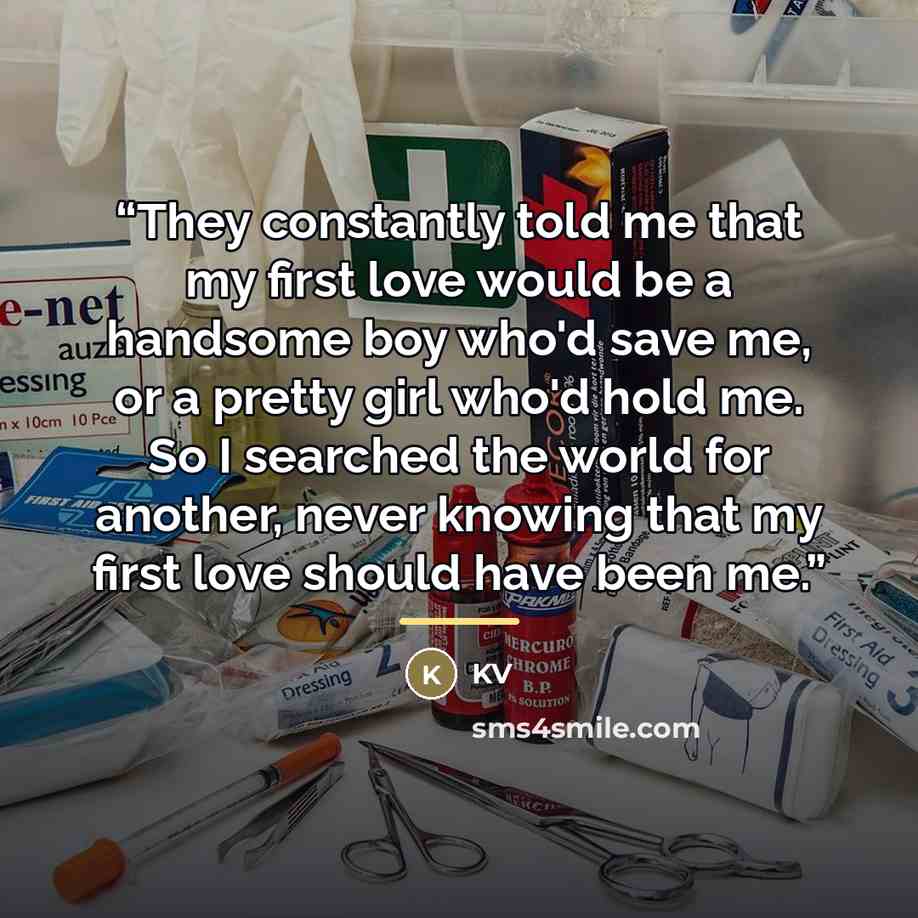 “They constantly told me that my first love would be a handsome boy who'd save me, or a pretty girl who'd hold me. So I searched the world for another, never knowing that my first love should have been me.” quote by Kv