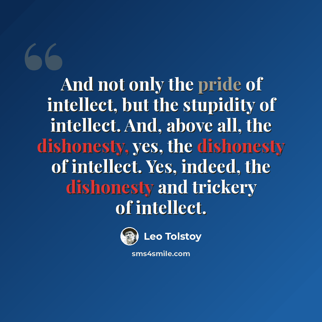“And not only the pride of intellect, but the stupidity of intellect. And, above all, the dishonesty, yes, the dishonesty of intellect. Yes, indeed, the dishonesty and trickery of intellect.” quote by Leo Tolstoy