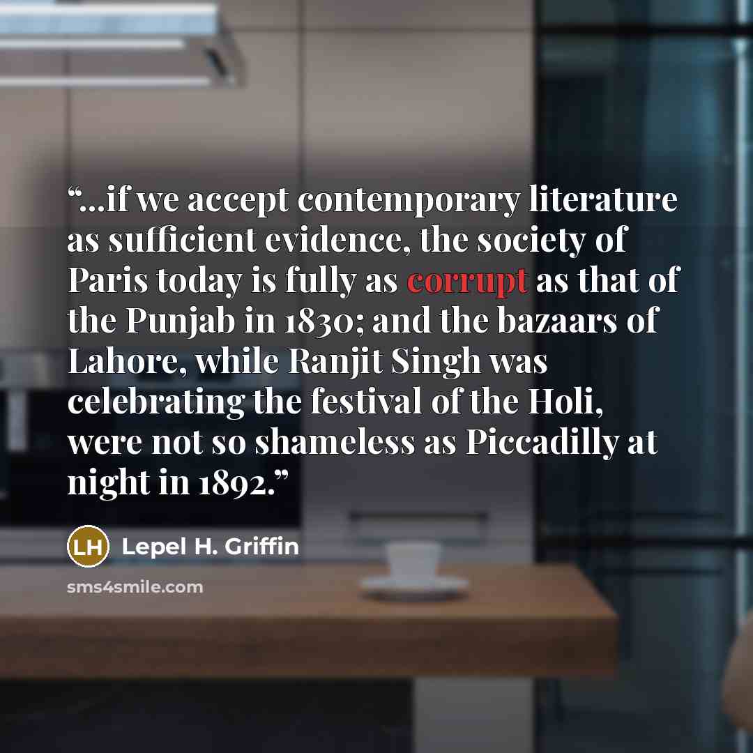 “...if we accept contemporary literature as sufficient evidence, the society of Paris today is fully as corrupt as that of the Punjab in 1830; and the bazaars of Lahore, while Ranjit Singh was celebrating the festival of the Holi, were not so shameless as Piccadilly at night in 1892.” quote by Lepel H. Griffin