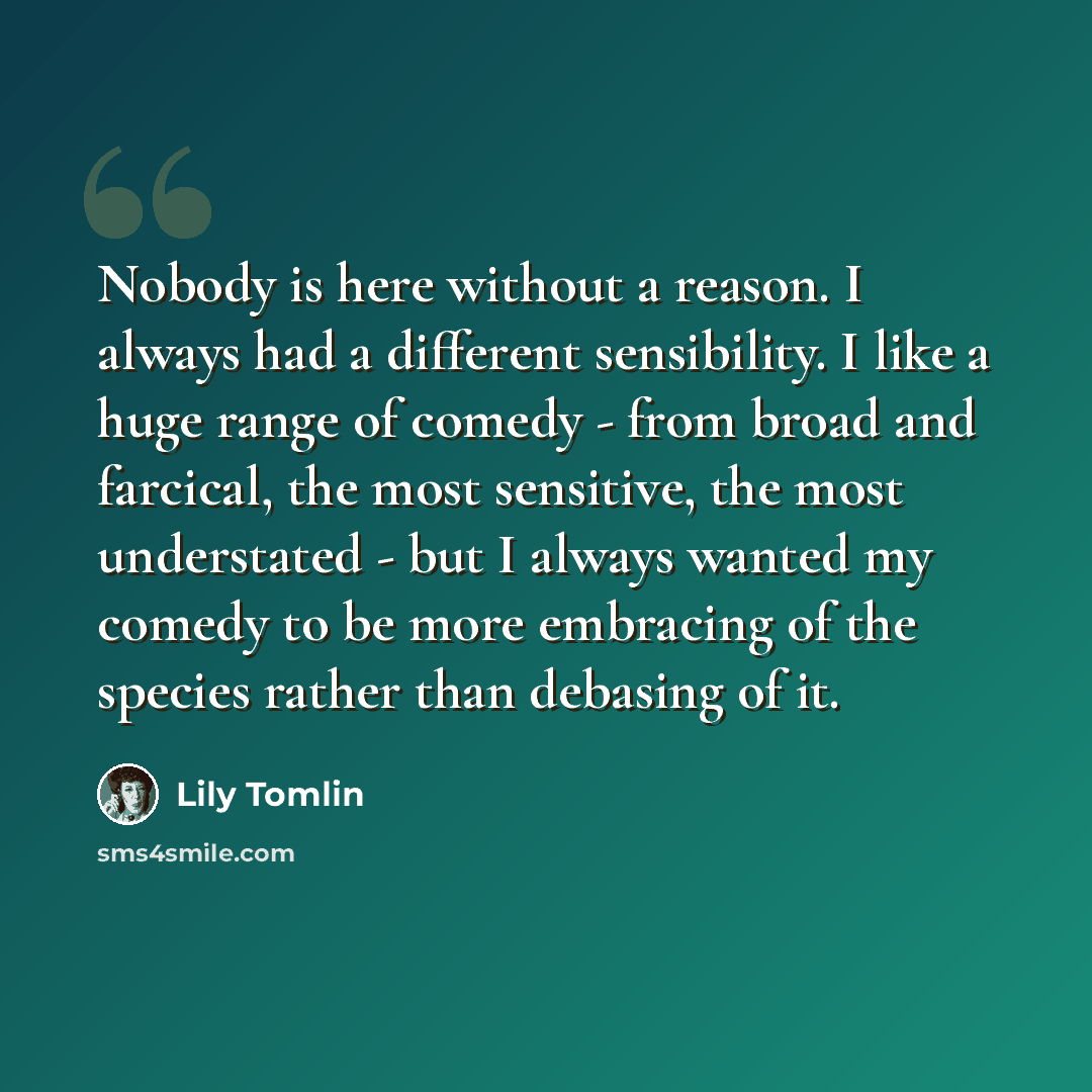 “Nobody is here without a reason. I always had a different sensibility. I like a huge range of comedy - from broad and farcical, the most sensitive, the most understated - but I always wanted my comedy to be more embracing of the species rather than debasing of it.” quote by Lily Tomlin