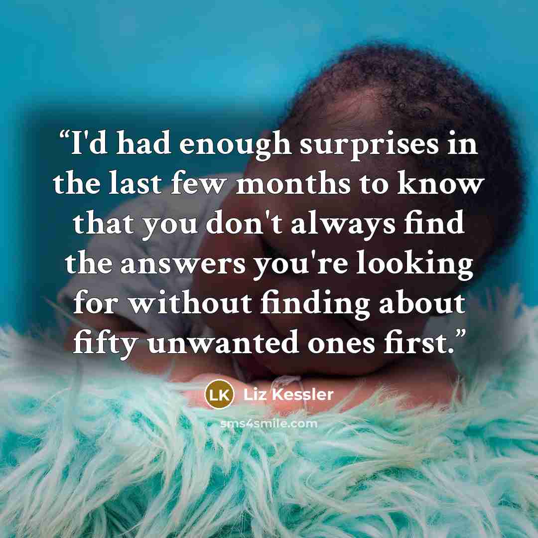 “I'd had enough surprises in the last few months to know that you don't always find the answers you're looking for without finding about fifty unwanted ones first.” quote by Liz Kessler