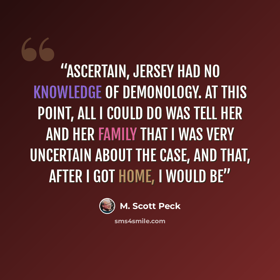 “ascertain, Jersey had no knowledge of demonology. At this point, all I could do was tell her and her family that I was very uncertain about the case, and that, after I got home, I would be” quote by M. Scott Peck