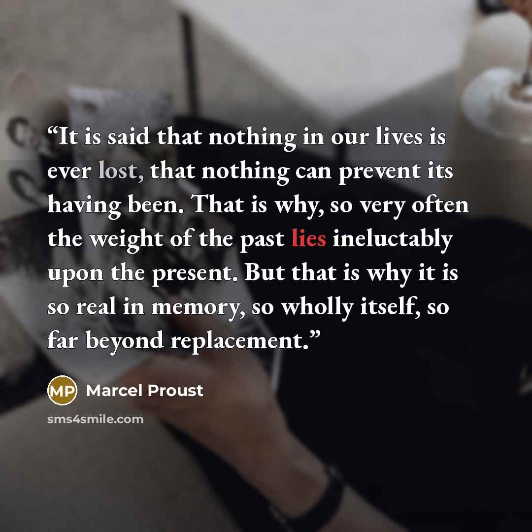 “It is said that nothing in our lives is ever lost, that nothing can prevent its having been. That is why, so very often the weight of the past lies ineluctably upon the present. But that is why it is so real in memory, so wholly itself, so far beyond replacement.” quote by Marcel Proust