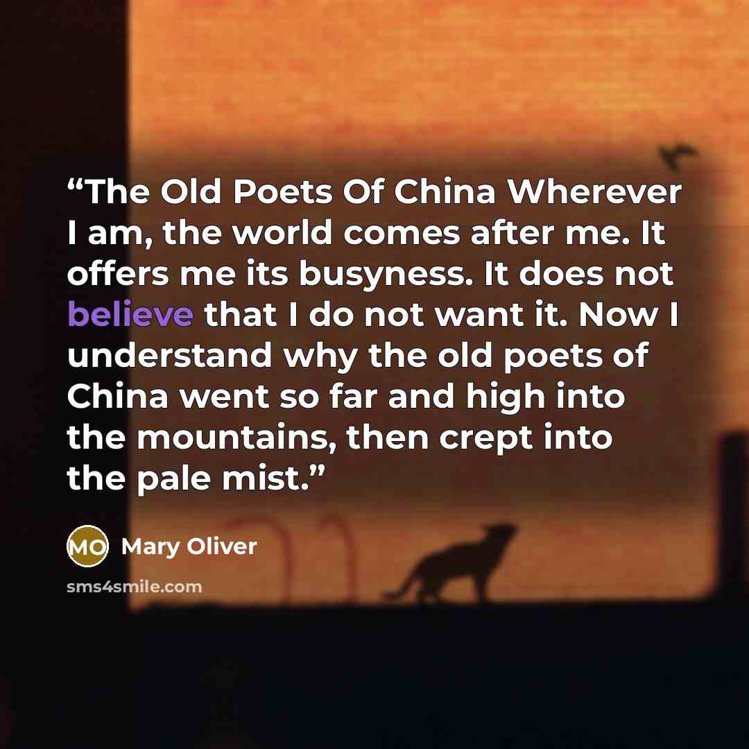 “The Old Poets Of China Wherever I am, the world comes after me. It offers me its busyness. It does not believe that I do not want it. Now I understand why the old poets of China went so far and high into the mountains, then crept into the pale mist.” quote by Mary Oliver