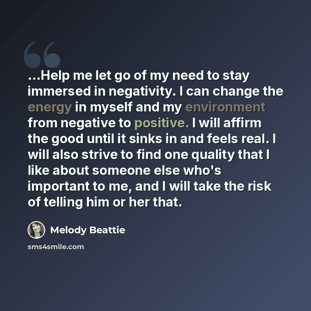 “...Help me let go of my need to stay immersed in negativity. I can change the energy in myself and my environment from nega­tive to positive. I will affirm the good until it sinks in and feels real. I will also strive to find one quality that I like about someone else who's important to me, and I…” quote by Melody Beattie