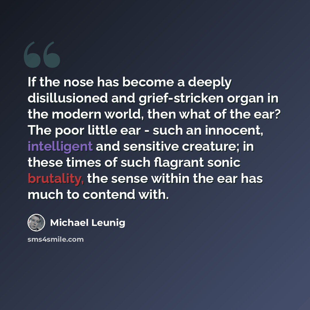 “If the nose has become a deeply disillusioned and grief-stricken organ in the modern world, then what of the ear? The poor little ear - such an innocent, intelligent and sensitive creature; in these times of such flagrant sonic brutality, the sense within the ear has much to contend with.” quote by Michael Leunig