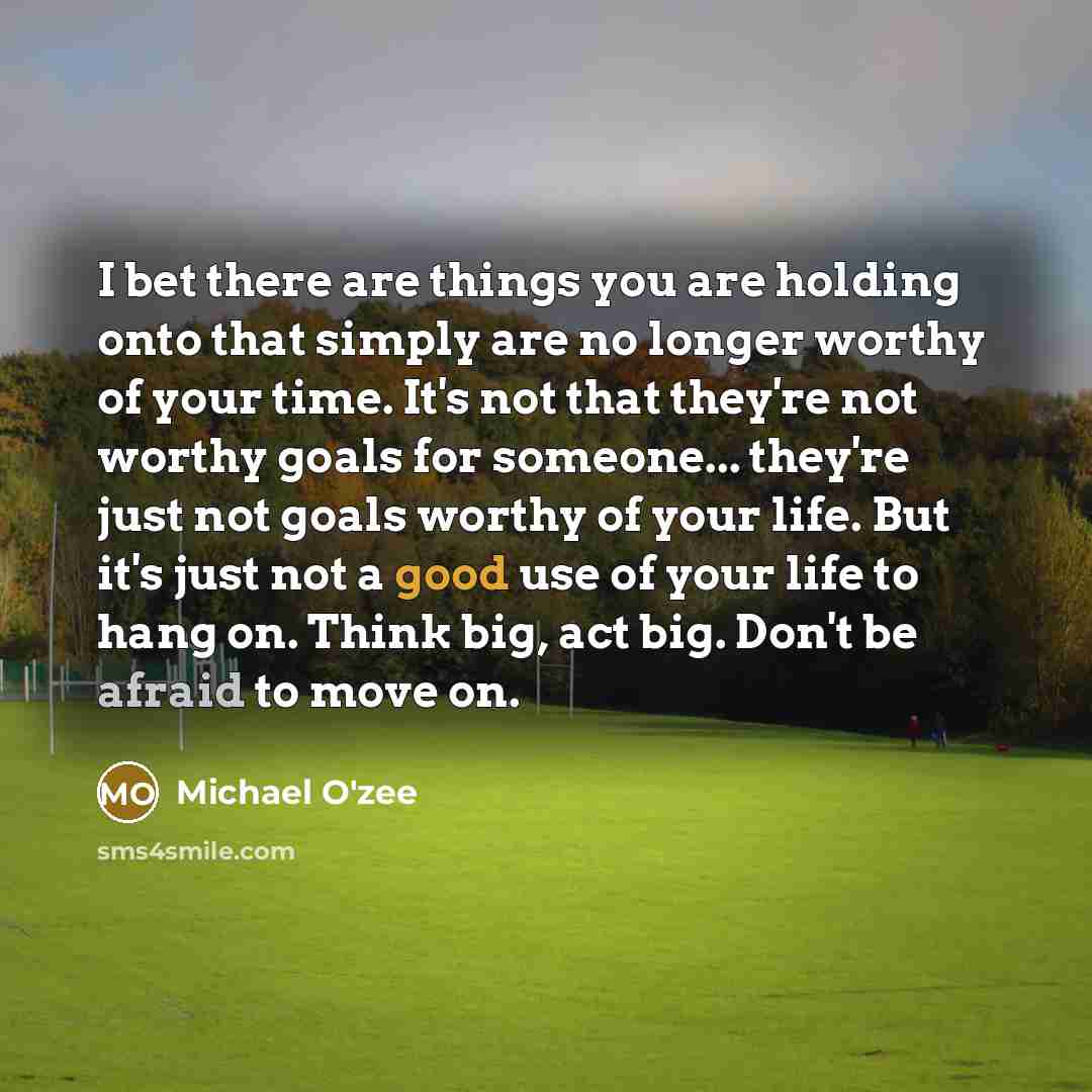 “I bet there are things you are holding onto that simply are no longer worthy of your time. It's not that they're not worthy goals for someone... they're just not goals worthy of your life. But it's just not a good use of your life to hang on. Think big, act big. Don't be afraid to move on.” quote by Michael O'zee