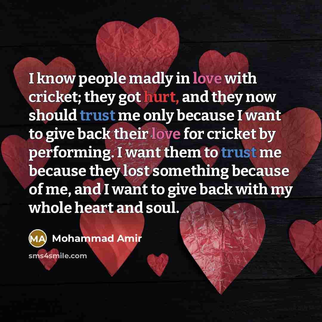 “I know people madly in love with cricket; they got hurt, and they now should trust me only because I want to give back their love for cricket by performing. I want them to trust me because they lost something because of me, and I want to give back with my whole heart and soul.” quote by Mohammad Amir