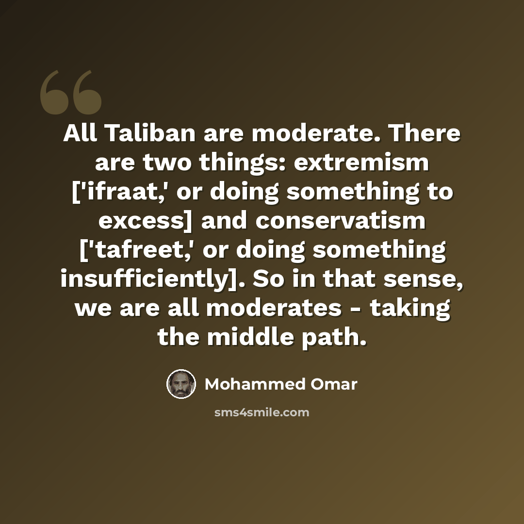 “All Taliban are moderate. There are two things: extremism ['ifraat,' or doing something to excess] and conservatism ['tafreet,' or doing something insufficiently]. So in that sense, we are all moderates - taking the middle path.” quote by Mohammed Omar