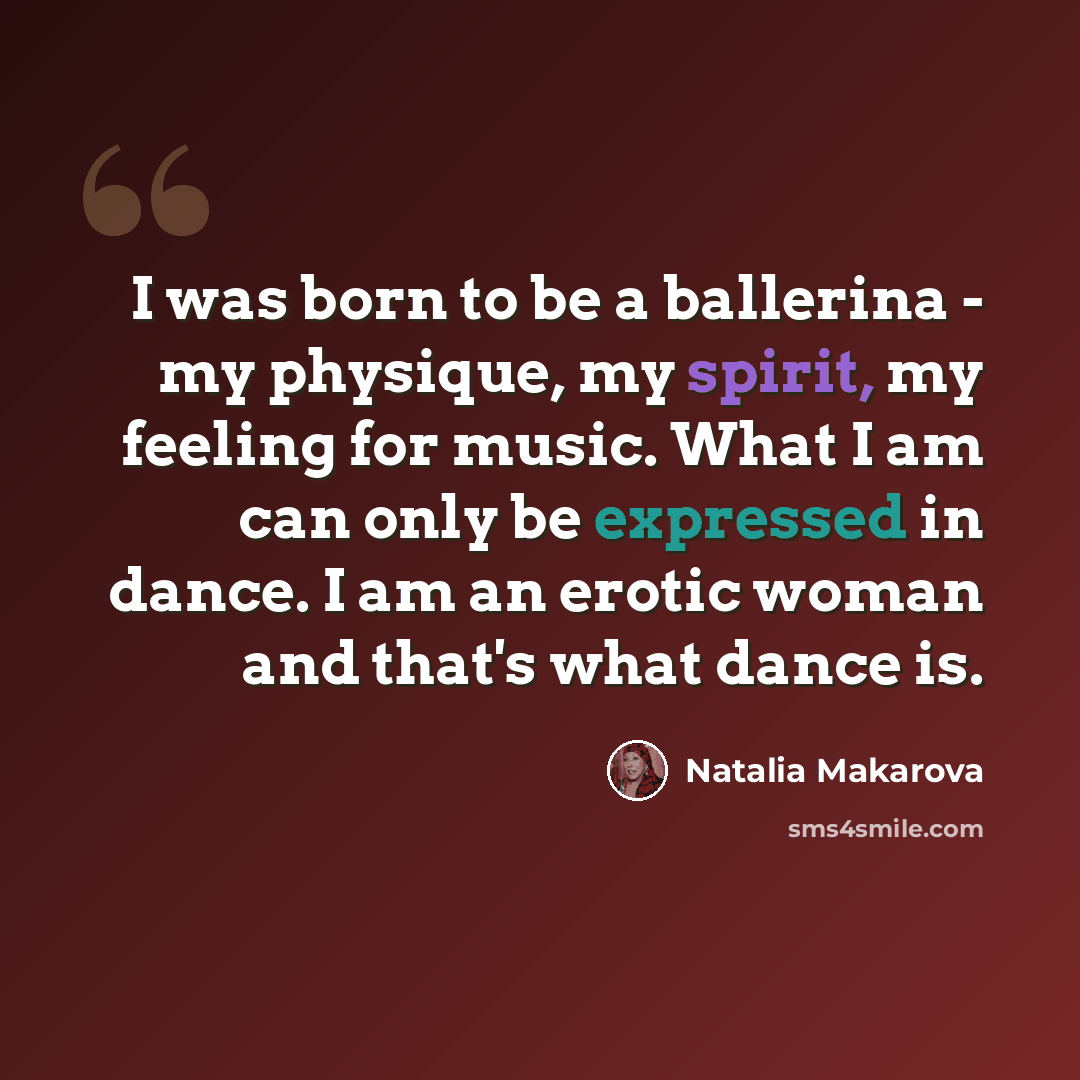 “I was born to be a ballerina - my physique, my spirit, my feeling for music. What I am can only be expressed in dance. I am an erotic woman and that's what dance is.” quote by Natalia Makarova