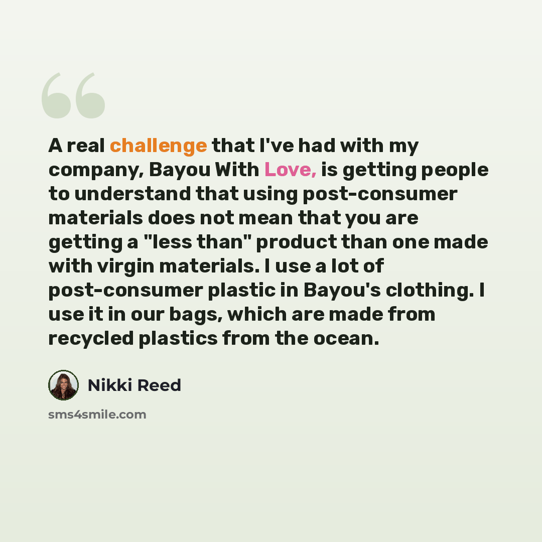 “A real challenge that I've had with my company, Bayou With Love, is getting people to understand that using post-consumer materials does not mean that you are getting a "less than" product than one made with virgin materials. I use a lot of post-consumer plastic in Bayou's clothing. I use it in…” quote by Nikki Reed
