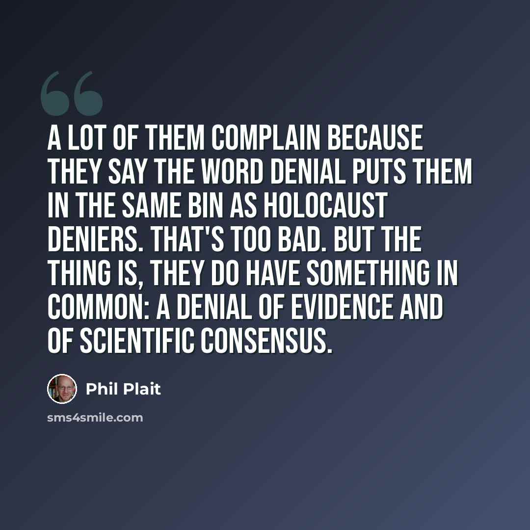 “A lot of them complain because they say the word denial puts them in the same bin as holocaust deniers. That's too bad. But the thing is, they do have something in common: a denial of evidence and of scientific consensus.” quote by Phil Plait