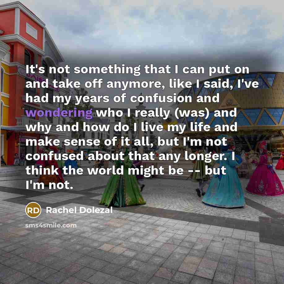 “It's not something that I can put on and take off anymore, like I said, I've had my years of confusion and wondering who I really (was) and why and how do I live my life and make sense of it all, but I'm not confused about that any longer. I think the world might be -- but I'm not.” quote by Rachel Dolezal