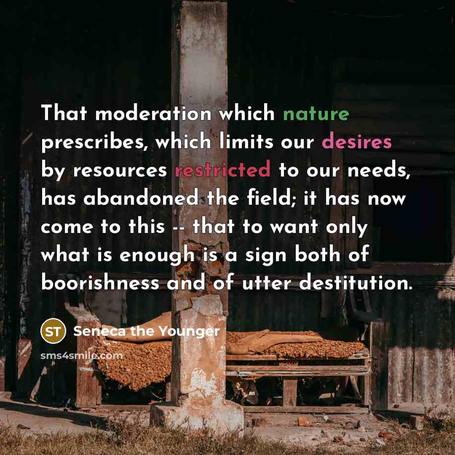“That moderation which nature prescribes, which limits our desires by resources restricted to our needs, has abandoned the field; it has now come to this -- that to want only what is enough is a sign both of boorishness and of utter destitution.” quote by Seneca the Younger