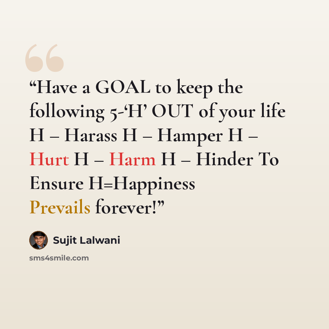“Have a GOAL to keep the following 5-‘H’ OUT of your life H – Harass H – Hamper H – Hurt H – Harm H – Hinder To Ensure H=Happiness Prevails forever!” quote by Sujit Lalwani