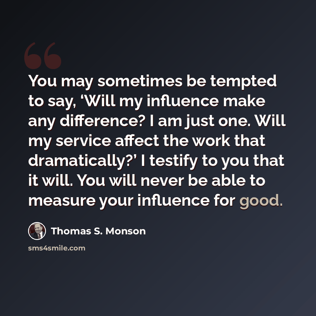 “You may sometimes be tempted to say, ‘Will my influence make any difference? I am just one. Will my service affect the work that dramatically?’ I testify to you that it will. You will never be able to measure your influence for good.” quote by Thomas S. Monson