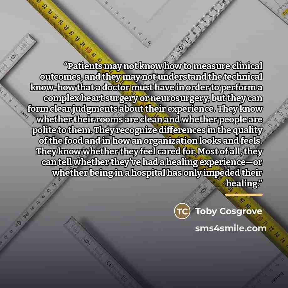 “Patients may not know how to measure clinical outcomes, and they may not understand the technical know-how that a doctor must have in order to perform a complex heart surgery or neurosurgery, but they can form clear judgments about their experience. They know whether their rooms are clean and…” quote by Toby Cosgrove