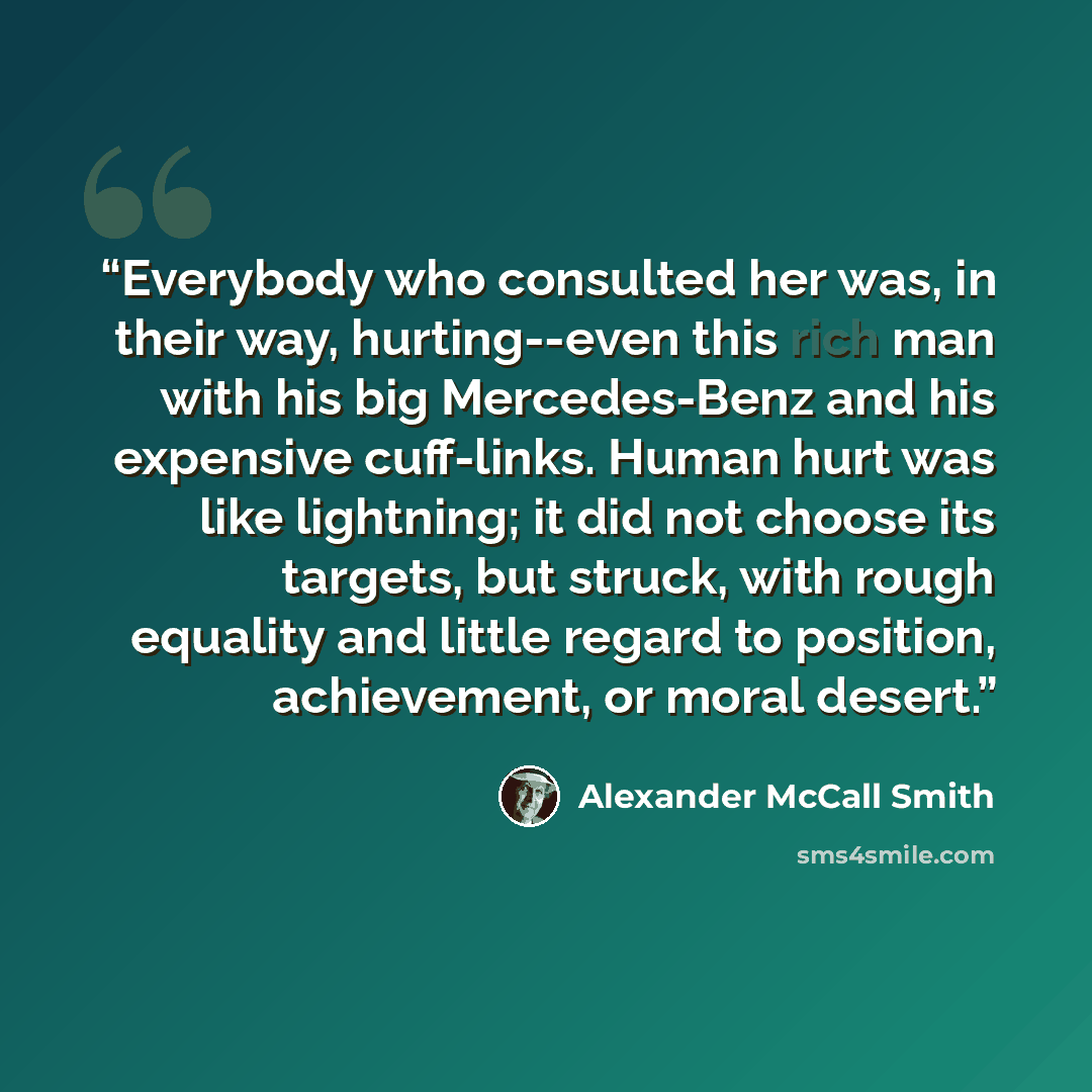 “Everybody who consulted her was, in their way, hurting--even this rich man with his big Mercedes-Benz and his expensive cuff-links. Human hurt was like lightning; it did not choose its targets, but struck, with rough equality and little regard to position, achievement, or moral desert.” quote by Alexander McCall Smith