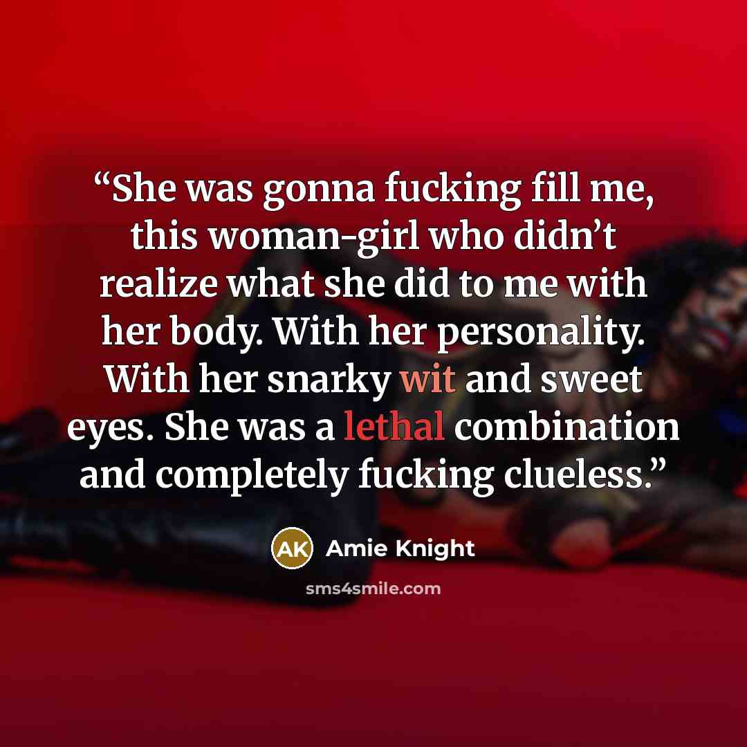 “She was gonna fucking fill me, this woman-girl who didn’t realize what she did to me with her body. With her personality. With her snarky wit and sweet eyes. She was a lethal combination and completely fucking clueless.” quote by Amie Knight