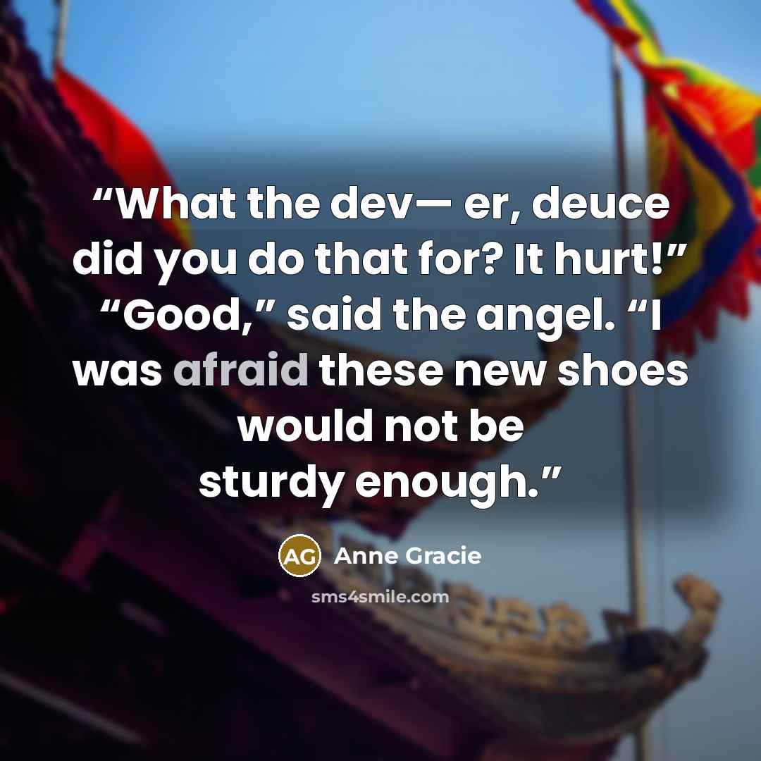 “What the dev— er, deuce did you do that for? It hurt!” “Good,” said the angel. “I was afraid these new shoes would not be sturdy enough.” quote by Anne Gracie