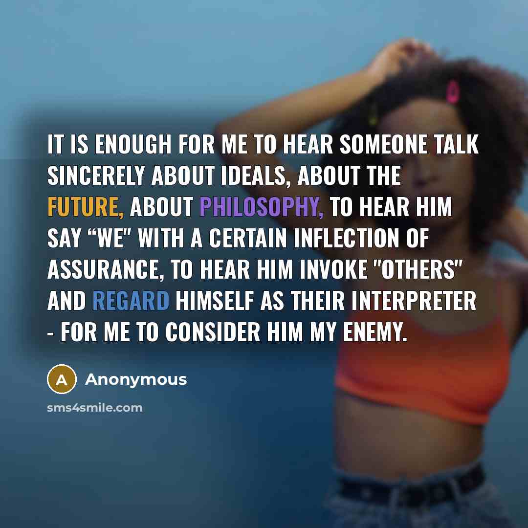 “It is enough for me to hear someone talk sincerely about ideals, about the future, about philosophy, to hear him say “we" with a certain inflection of assurance, to hear him invoke "others" and regard himself as their interpreter - for me to consider him my enemy.” quote by Anonymous