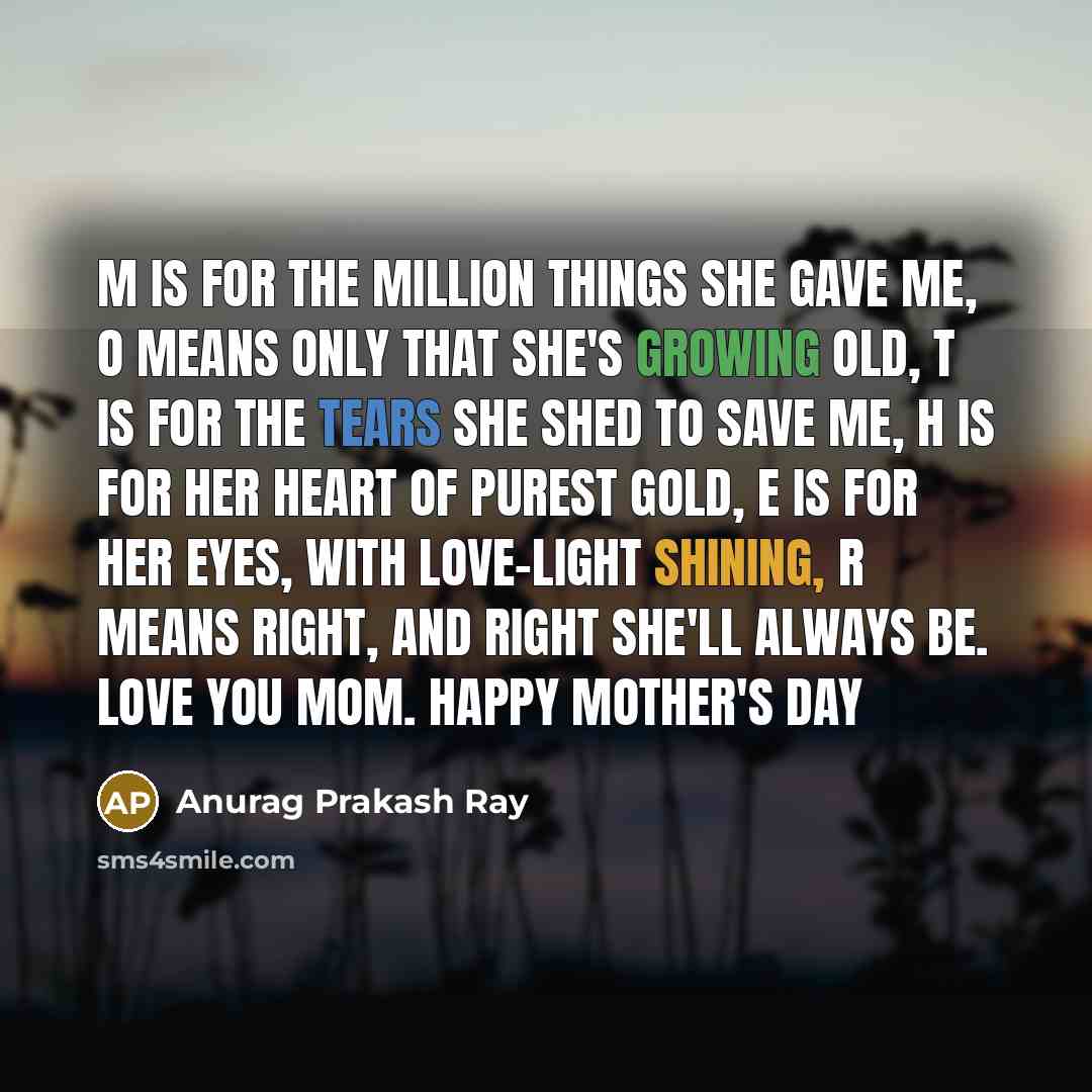 “M is for the million things she gave me, O means only that she's growing old, T is for the tears she shed to save me, H is for her heart of purest gold, E is for her eyes, with love-light shining, R means right, and right she'll always be. Love you mom. Happy Mother's Day” quote by Anurag Prakash Ray