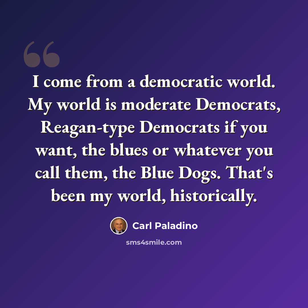 “I come from a democratic world. My world is moderate Democrats, Reagan-type Democrats if you want, the blues or whatever you call them, the Blue Dogs. That's been my world, historically.” quote by Carl Paladino