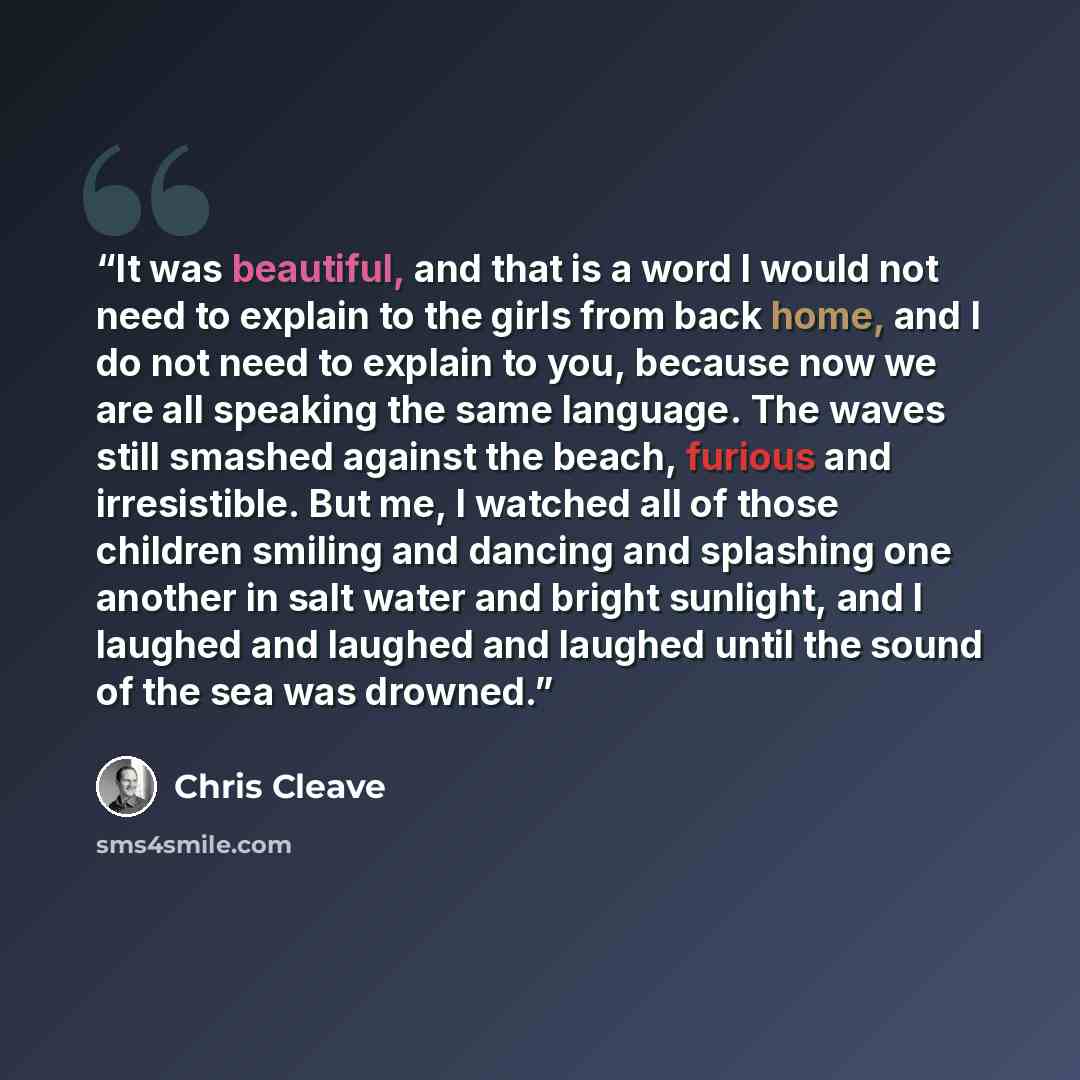 “It was beautiful, and that is a word I would not need to explain to the girls from back home, and I do not need to explain to you, because now we are all speaking the same language. The waves still smashed against the beach, furious and irresistible. But me, I watched all of those children smiling…” quote by Chris Cleave
