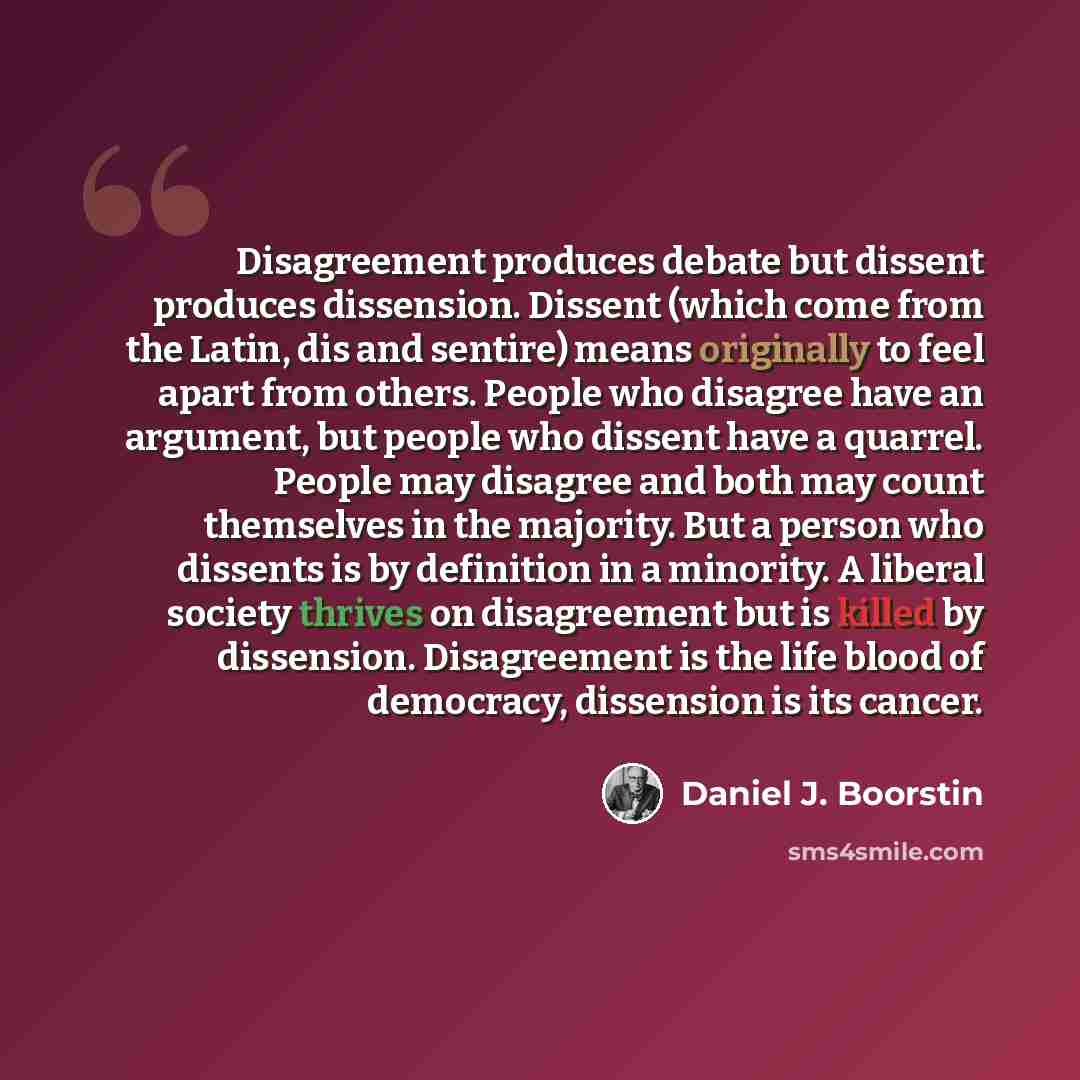 “Disagreement produces debate but dissent produces dissension. Dissent (which come from the Latin, dis and sentire) means originally to feel apart from others. People who disagree have an argument, but people who dissent have a quarrel. People may disagree and both may count themselves in the…” quote by Daniel J. Boorstin