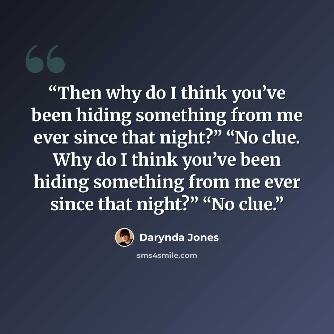 “Then why do I think you’ve been hiding something from me ever since that night?” “No clue. Why do I think you’ve been hiding something from me ever since that night?” “No clue.” quote by Darynda Jones