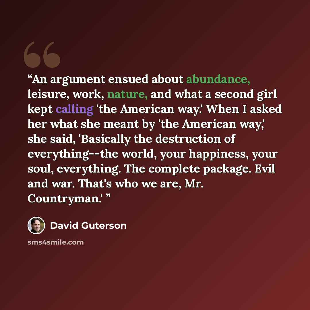 “An argument ensued about abundance, leisure, work, nature, and what a second girl kept calling 'the American way.' When I asked her what she meant by 'the American way,' she said, 'Basically the destruction of everything--the world, your happiness, your soul, everything. The complete package. Evil…” quote by David Guterson