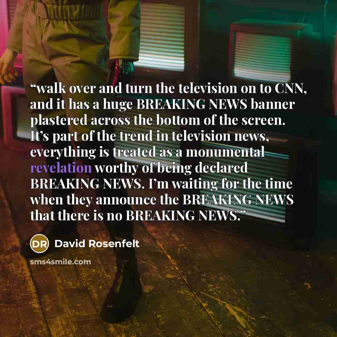 “walk over and turn the television on to CNN, and it has a huge BREAKING NEWS banner plastered across the bottom of the screen. It’s part of the trend in television news, everything is treated as a monumental revelation worthy of being declared BREAKING NEWS. I’m waiting for the time when they…” quote by David Rosenfelt