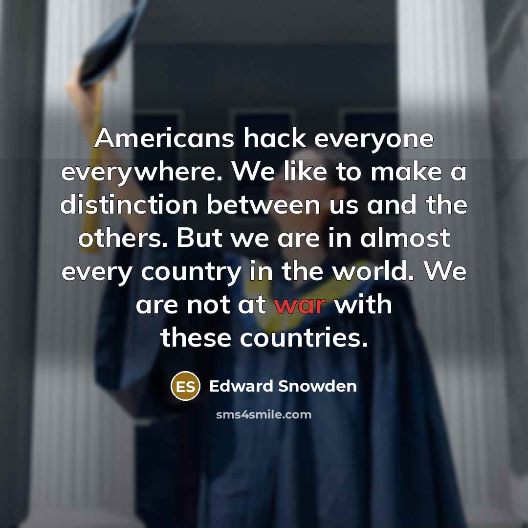 “Americans hack everyone everywhere. We like to make a distinction between us and the others. But we are in almost every country in the world. We are not at war with these countries.” quote by Edward Snowden