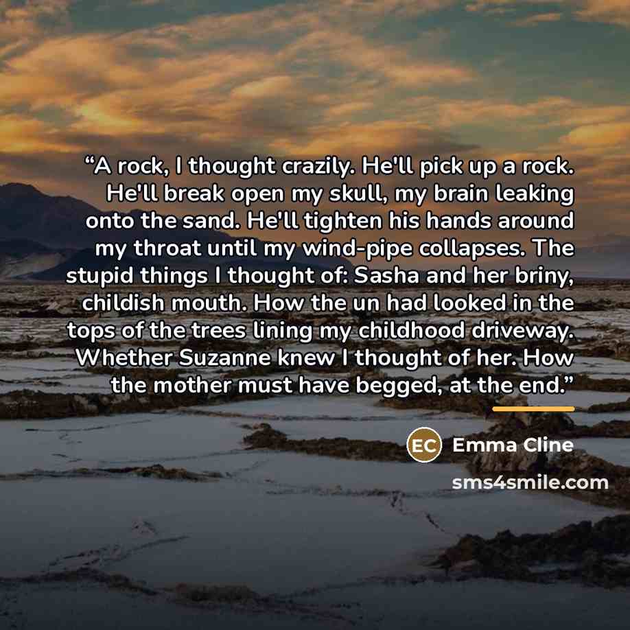 “A rock, I thought crazily. He'll pick up a rock. He'll break open my skull, my brain leaking onto the sand. He'll tighten his hands around my throat until my wind-pipe collapses. The stupid things I thought of: Sasha and her briny, childish mouth. How the un had looked in the tops of the trees…” quote by Emma Cline