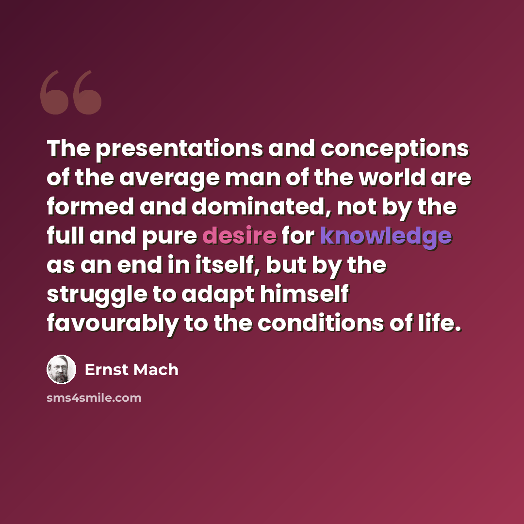“The presentations and conceptions of the average man of the world are formed and dominated, not by the full and pure desire for knowledge as an end in itself, but by the struggle to adapt himself favourably to the conditions of life.” quote by Ernst Mach