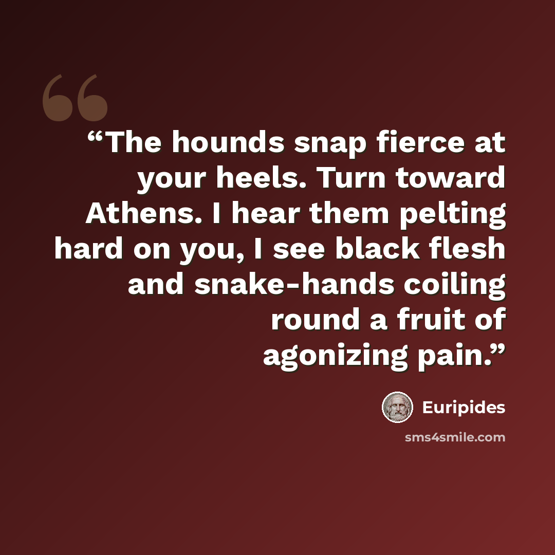 “The hounds snap fierce at your heels. Turn toward Athens. I hear them pelting hard on you, I see black flesh and snake-hands coiling round a fruit of agonizing pain.” quote by Euripides