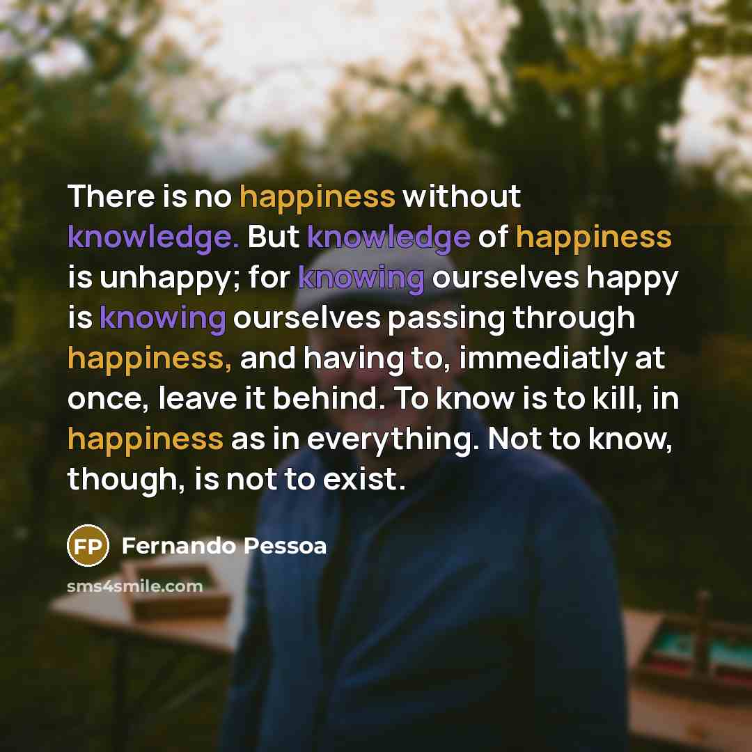 “There is no happiness without knowledge. But knowledge of happiness is unhappy; for knowing ourselves happy is knowing ourselves passing through happiness, and having to, immediatly at once, leave it behind. To know is to kill, in happiness as in everything. Not to know, though, is not to exist.” quote by Fernando Pessoa