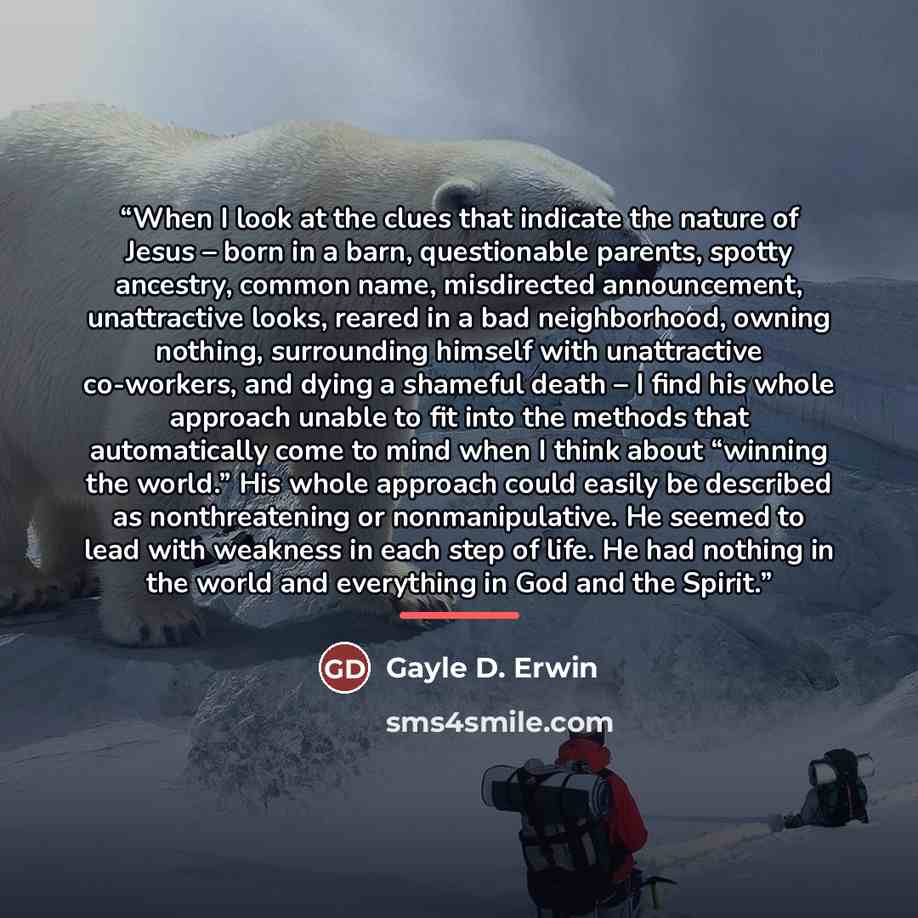 “When I look at the clues that indicate the nature of Jesus – born in a barn, questionable parents, spotty ancestry, common name, misdirected announcement, unattractive looks, reared in a bad neighborhood, owning nothing, surrounding himself with unattractive co-workers, and dying a shameful death…” quote by Gayle D. Erwin