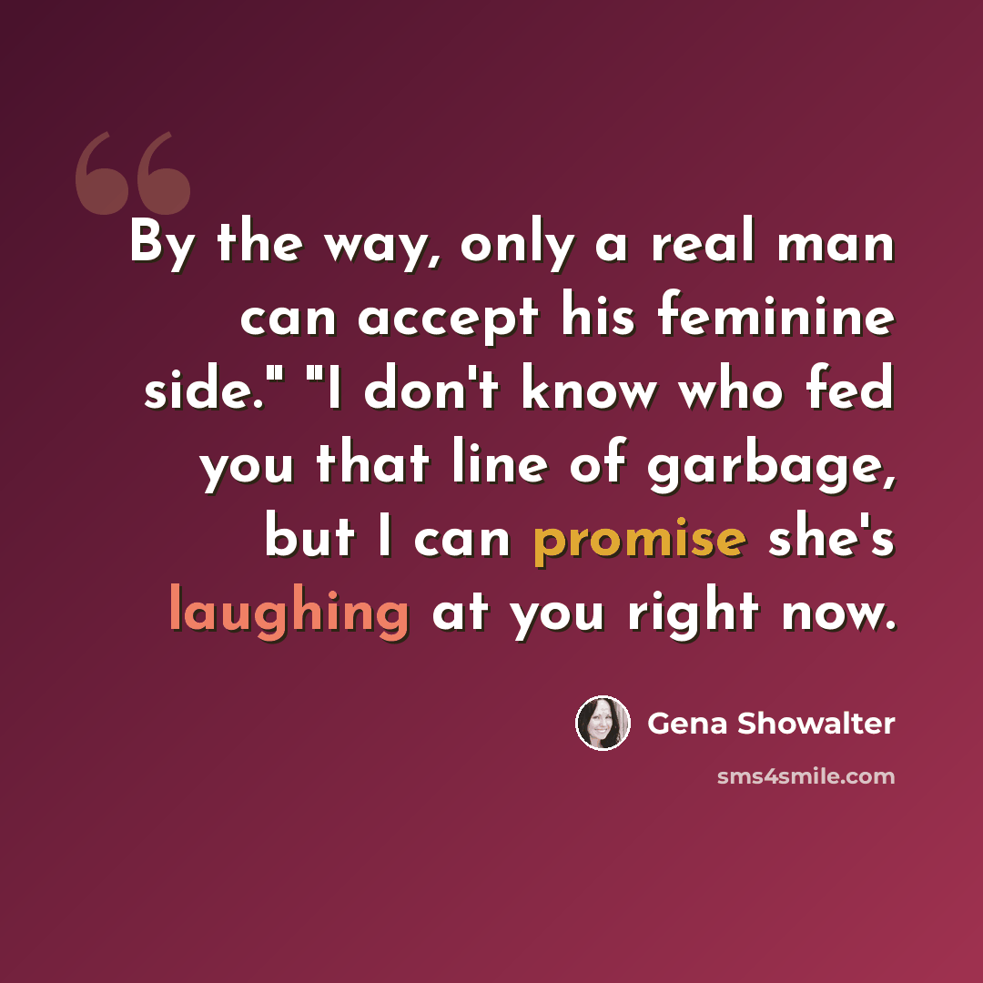 “By the way, only a real man can accept his feminine side." "I don't know who fed you that line of garbage, but I can promise she's laughing at you right now.” quote by Gena Showalter