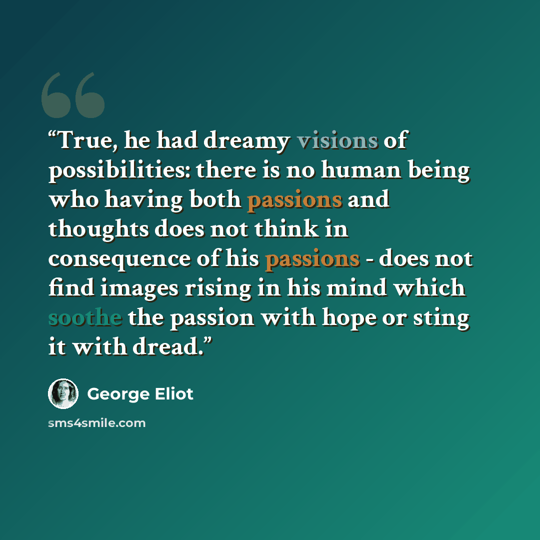 “True, he had dreamy visions of possibilities: there is no human being who having both passions and thoughts does not think in consequence of his passions - does not find images rising in his mind which soothe the passion with hope or sting it with dread.” quote by George Eliot